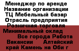 Менеджер по аренде › Название организации ­ ТЦ Мебельный базар › Отрасль предприятия ­ Розничная торговля › Минимальный оклад ­ 300 000 - Все города Работа » Вакансии   . Алтайский край,Камень-на-Оби г.